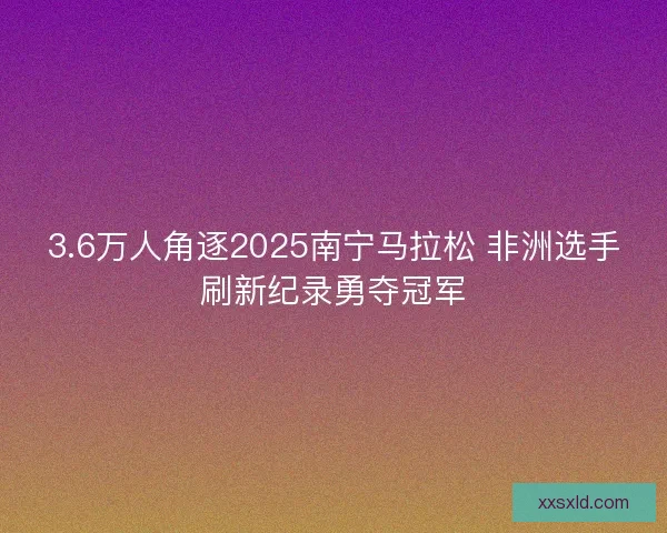 3.6万人角逐2025南宁马拉松 非洲选手刷新纪录勇夺冠军